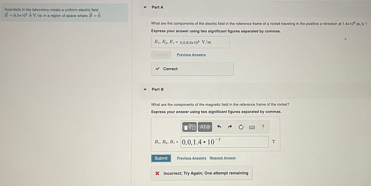 Scientists in the laboratory create a uniform electric field
E-9.0x105 k V/m in a region of space where B = 0.
▼
Part A
What are the components of the electric field in the reference frame of a rocket traveling in the positive x-direction at 1.4x108 m/s ?
Express your answer using two significant figures separated by commas.
Ex, Ey, Ez = 0,0,9.0x105 V/m
Submit
Previous Answers
Correct
Part B
What are the components of the magnetic field in the reference frame of the rocket?
Express your answer using two significant figures separated by commas.
VE ΑΣΦ
B₂, By, B₂= 0,0, 1.4 10
●
Submit Previous Answers Request Answer
X Incorrect; Try Again; One attempt remaining
?
T