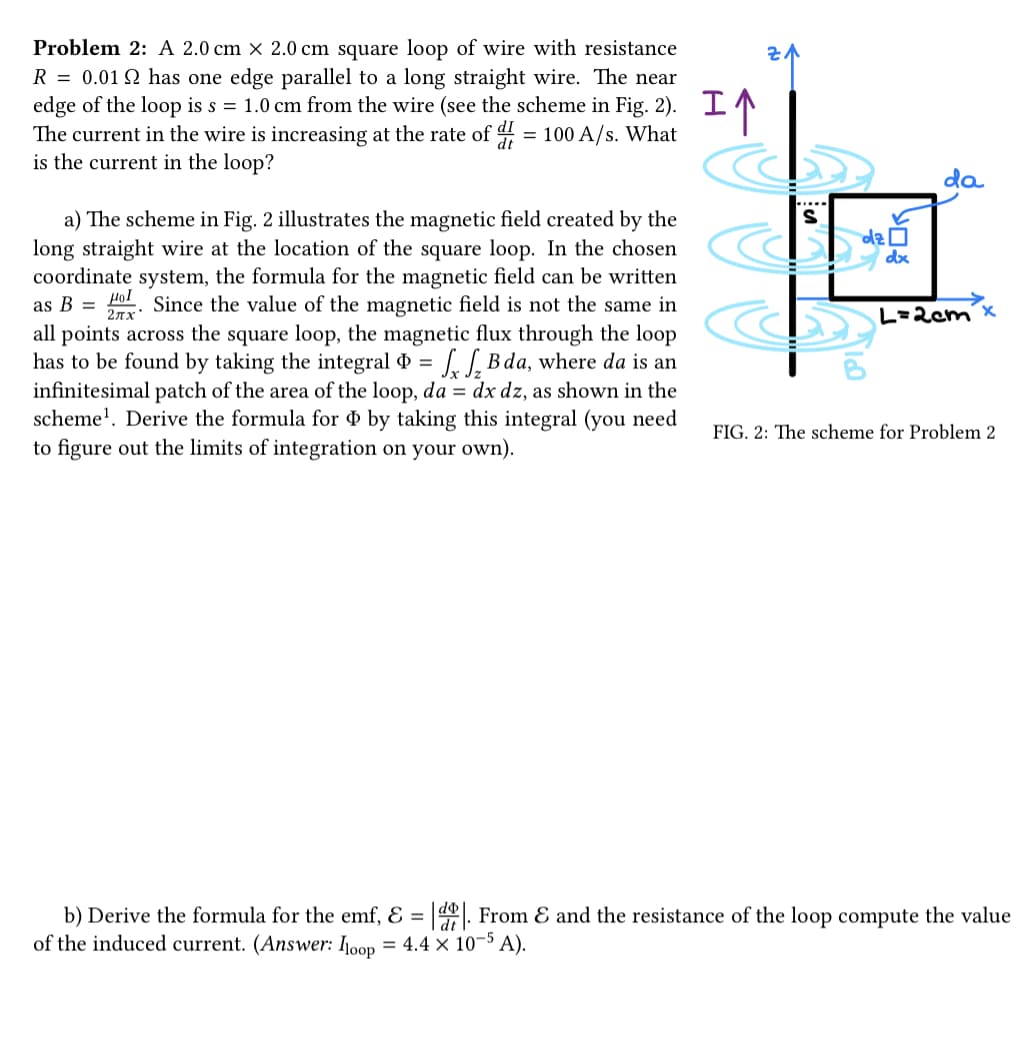 Problem 2: A 2.0 cm x 2.0 cm square loop of wire with resistance
R = 0.0192 has one edge parallel to a long straight wire. The near
edge of the loop is s = 1.0 cm from the wire (see the scheme in Fig. 2). I
The current in the wire is increasing at the rate of = 100 A/s. What
is the current in the loop?
2πx
a) The scheme in Fig. 2 illustrates the magnetic field created by the
long straight wire at the location of the square loop. In the chosen
coordinate system, the formula for the magnetic field can be written
as B = Ho Since the value of the magnetic field is not the same in
all points across the square loop, the magnetic flux through the loop
has to be found by taking the integral = ₂B da, where da is an
infinitesimal patch of the area of the loop, da = dx dz, as shown in the
scheme¹. Derive the formula for by taking this integral (you need
to figure out the limits of integration on your own).
vi
YO
dz
dx
da
L=2cm
x
FIG. 2: The scheme for Problem 2
b) Derive the formula for the emf, & = |d. From & and the resistance of the loop compute the value
of the induced current. (Answer: loop = 4.4 × 10-5 A).