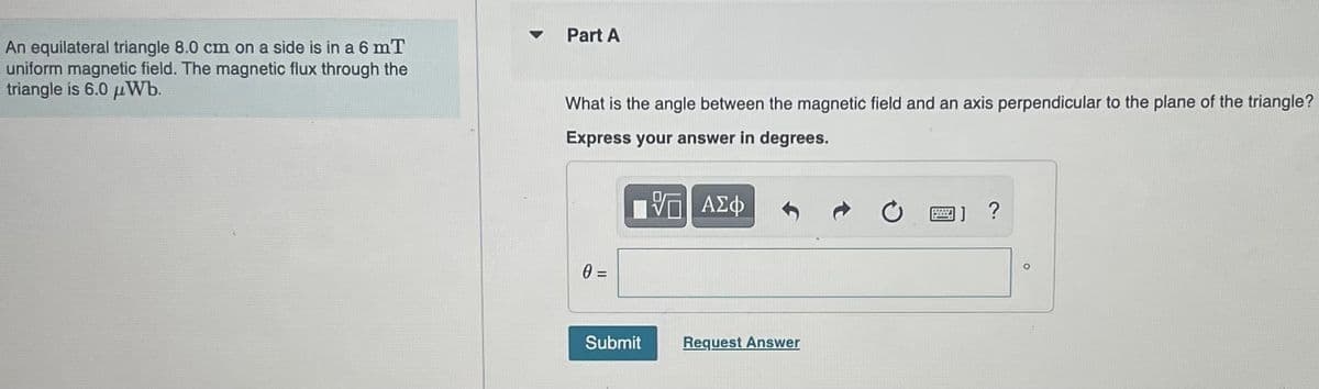 An equilateral triangle 8.0 cm on a side is in a 6 mT
uniform magnetic field. The magnetic flux through the
triangle is 6.0 Wb.
Part A
What is the angle between the magnetic field and an axis perpendicular to the plane of the triangle?
Express your answer in degrees.
——| ΑΣΦ
0 =
Submit
Request Answer
BW
?