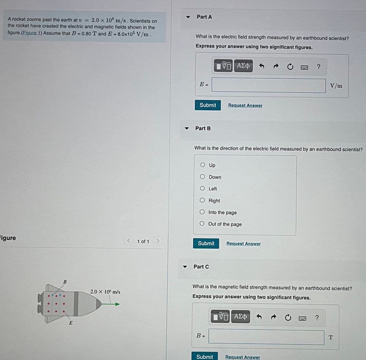 A rocket zooms past the earth at v = 2.0 x 106 m/s. Scientists on
the rocket have created the electric and magnetic fields shown in the
figure.(Figure 1) Assume that B = 0.80 T and E= 8.0x105 V/m.
Figure
B
E
2.0 × 10 m/s
1 of 1
▼
Part A
What is the electric field strength measured by an earthbound scientist?
Express your answer using two significant figures.
ΠΠ ΑΣΦ
E =
Submit
Part B
O Up
What is the direction of the electric field measured by an earthbound scientist?
Down
O Left
Right
Into the page
O Out of the page
Submit
Request Answer
Part C
B =
Submit
Request Answer
What is the magnetic field strength measured by an earthbound scientist?
Express your answer using two significant figures.
[ΨΕΙ ΑΣΦ
?
Request Answer
B
V/m
?
T