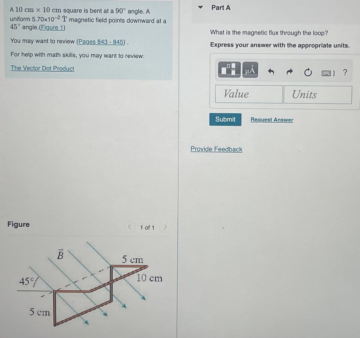 A 10 cm x 10 cm square is bent at a 90° angle. A
uniform 5.70x10-2 T magnetic field points downward at a
45° angle.(Figure 1)
You may want to review (Pages 843-845).
For help with math skills, you may want to review:
The Vector Dot Product
Figure
45%
5 cm
18
B
1
1 of 1
5 cm
10 cm
Part A
What is the magnetic flux through the loop?
Express your answer with the appropriate units.
Value
Submit
HÅ
Provide Feedback
Units
Request Answer
□】?
