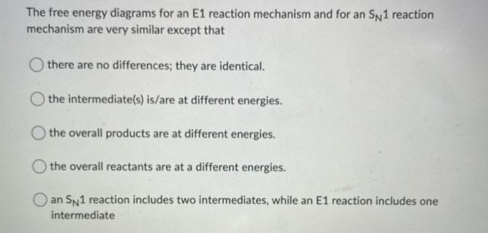 The free energy diagrams for an E1 reaction mechanism and for an SN1 reaction
mechanism are very similar except that
there are no differences; they are identical.
the intermediate(s) is/are at different energies.
the overall products are at different energies.
the overall reactants are at a different energies.
an SN1 reaction includes two intermediates, while an E1 reaction includes one
intermediate
