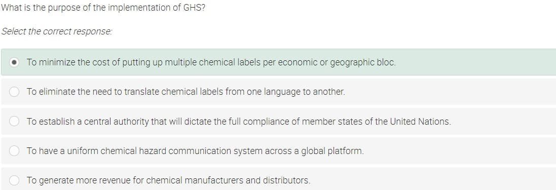What is the purpose of the implementation of GHS?
Select the correct response:
To minimize the cost of putting up multiple chemical labels per economic or geographic bloc.
To eliminate the need to translate chemical labels from one language to another.
To establish a central authority that will dictate the full compliance of member states of the United Nations.
To have a uniform chemical hazard communication system across a global platform.
To generate more revenue for chemical manufacturers and distributors.
