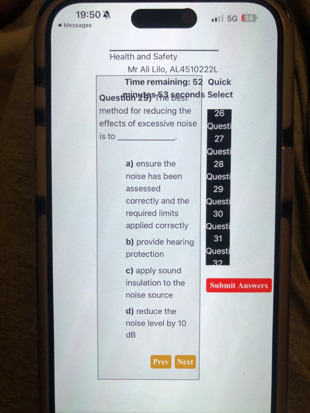 19:50
◄ Messages
Health and Safety
Mr Ali Lilo, AL4510222L
Time remaining: 52 Quick
QuestiBits seconds Select
method for reducing the
effects of excessive noise
is to
a) ensure the
noise has been
assessed
correctly and the
required limits
applied correctly
b) provide hearing
protection
c) apply sound
insulation to the
noise source
d) reduce the
noise level by 10
dB
5G (14
Prev Next
26
Questi
27
Questi
28
Questi
29
Questi
30
Questi
31
Questi
32
Submit Answers