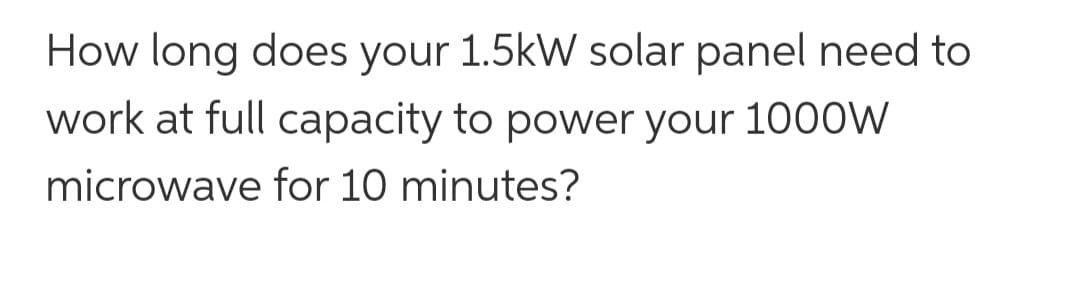 How long does your 1.5kW solar panel need to
work at full capacity to power your 1000W
microwave for 10 minutes?