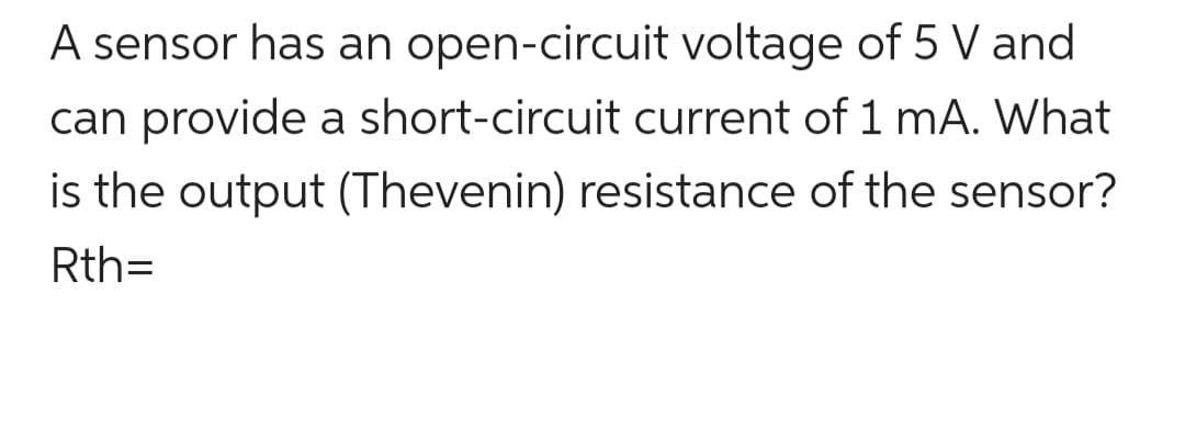 A sensor has an open-circuit voltage of 5 V and
can provide a short-circuit current of 1 mA. What
is the output (Thevenin) resistance of the sensor?
Rth=
