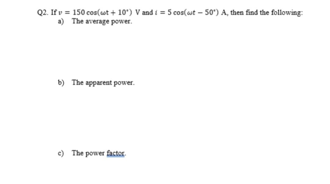 Q2. Ifv = 150 cos(wt+10°) V and i = 5 cos(wt - 50°) A, then find the following:
a) The average power.
b) The apparent power.
c) The power factor.