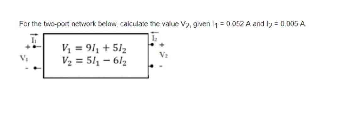 For the two-port network below, calculate the value V2, given 11 = 0.052 A and 12 = 0.005 A.
I₁
V₁ = 91₁ + 512
V₂ = 51₁-61₂
+