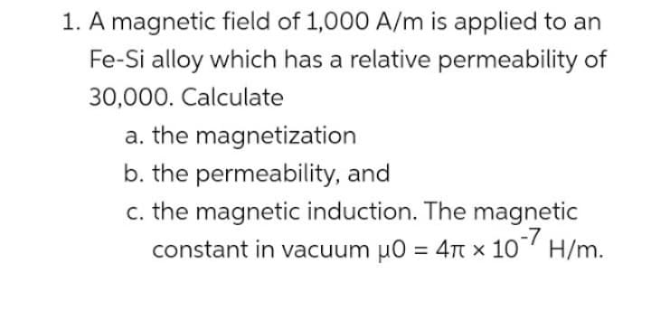 1. A magnetic field of 1,000 A/m is applied to an
Fe-Si alloy which has a relative permeability of
30,000. Calculate
a. the magnetization
b. the permeability, and
c. the magnetic induction. The magnetic
constant in vacuum μ0 = 4 x 107 H/m.