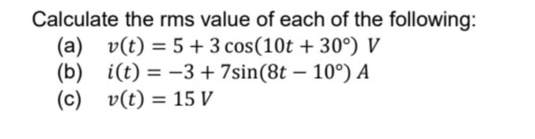 Calculate the rms value of each of the following:
(a) v(t) = 5 + 3 cos (10t +30°) V
(b)
i(t) = -3 + 7sin(8t
10°) A
(c)
v(t) = 15 V
-