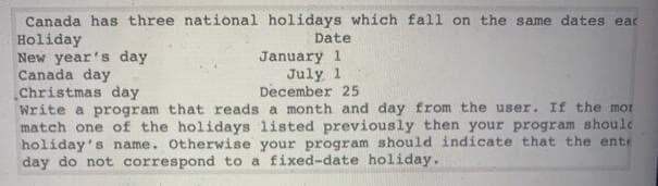 Canada has three national holidays which fall on the same dates eac
Date
Holiday
New year's day
Canada day
Christmas day
Write a program that reads a month and day from the user. If the mot
match one of the holidays listed previously then your program shoule
holiday's name. Otherwise your program should indicate that the ente
day do not correspond to a fixed-date holiday.
January 1
July 1
December 25
