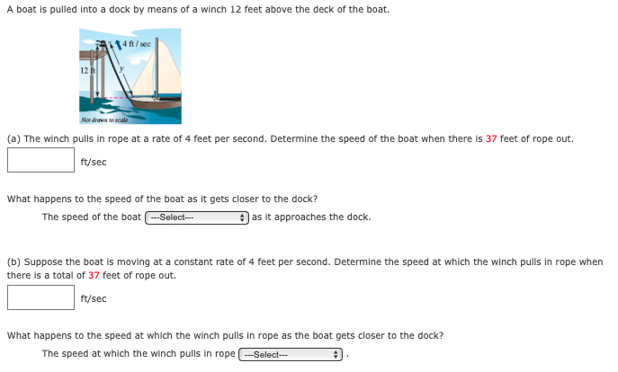 A boat is pulled Into a dock by means of a winch 12 feet above the deck of the boat.
4ft/sec
Not draws to soale
(a) The winch pulls in rope at a rate of 4 feet per second. Determine the speed of the boat when there is 37 feet of rope out.
ft/sec
What happens to the speed of the boat as it gets closer to the dock?
The speed of the boat -Select-
) as it approaches the dock.
(b) Suppose the boat is moving at a constant rate of 4 feet per second. Determine the speed at which the winch pulls in rope when
there is a total of 37 feet of rope out.
ft/sec
What happens to the speed at which the winch pulls in rope as the boat gets closer to the dock?
The speed at which the winch pulls in rope -Select--

