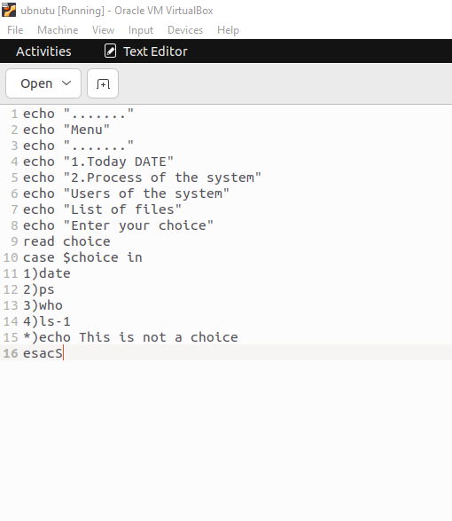 ubnutu [Running] - Oracle VM VirtualBox
File Machine View Input Devices Help
Activities
Text Editor
Open
1 echo "....
2 echo "Menu"
"1
A
11
3 echo
4 echo
5 echo
6 echo
7 echo "List of files"
8 echo "Enter your choice"
9 read choice
"1. Today DATE"
"2. Process of the system"
"Users of the system"
10 case $choice in
11 1) date
12 2)ps
13 3) who
14 4)ls-1
15 *)echo This is not a choice
16 esacs