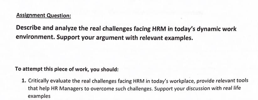 Assignment Question:
Describe and analyze the real challenges facing HRM in today's dynamic work
environment. Support your argument with relevant examples.
To attempt this piece of work, you should:
1. Critically evaluate the real challenges facing HRM in today's workplace, provide relevant tools
that help HR Managers to overcome such challenges. Support your discussion with real life
examples