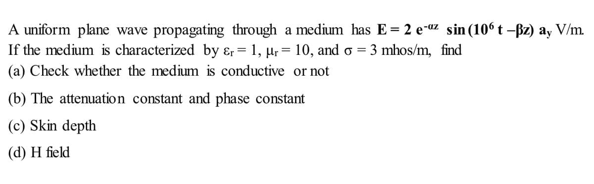 A uniform plane wave propagating through a medium has E = 2 e-az sin (106 t -ßz) ay V/m.
If the medium is characterized by Er
=
1, μr
(a) Check whether the medium is conductive
10, and o 3 mhos/m, find
or not
(b) The attenuation constant and phase constant
(c) Skin depth
(d) H field