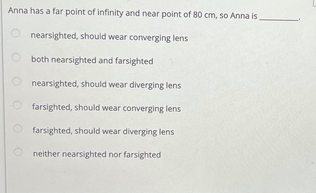 Anna has a far point of infinity and near point of 80 cm, so Anna is
nearsighted, should wear converging lens
both nearsighted and farsighted
O nearsighted, should wear diverging lens
farsighted, should wear converging lens
farsighted, should wear diverging lens
neither nearsighted nor farsighted
