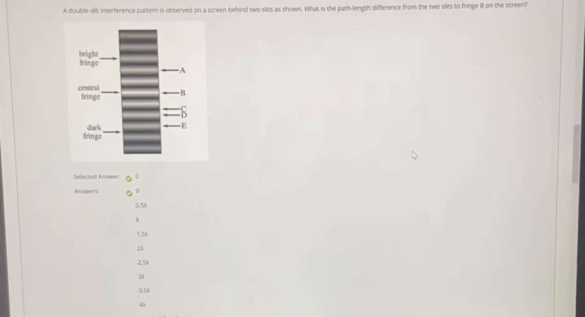 A double-sit interference pattern is observed on a screen behind two slits as shown. What is the path-length difference from the two slits to fringe B on the screen?
bright
fringe
-A
central
fringe
-B
dark
fringe
Selected Answer. e 0
Answers:
0.5A
1.5A
2A
2.5A
3A
3.5A
