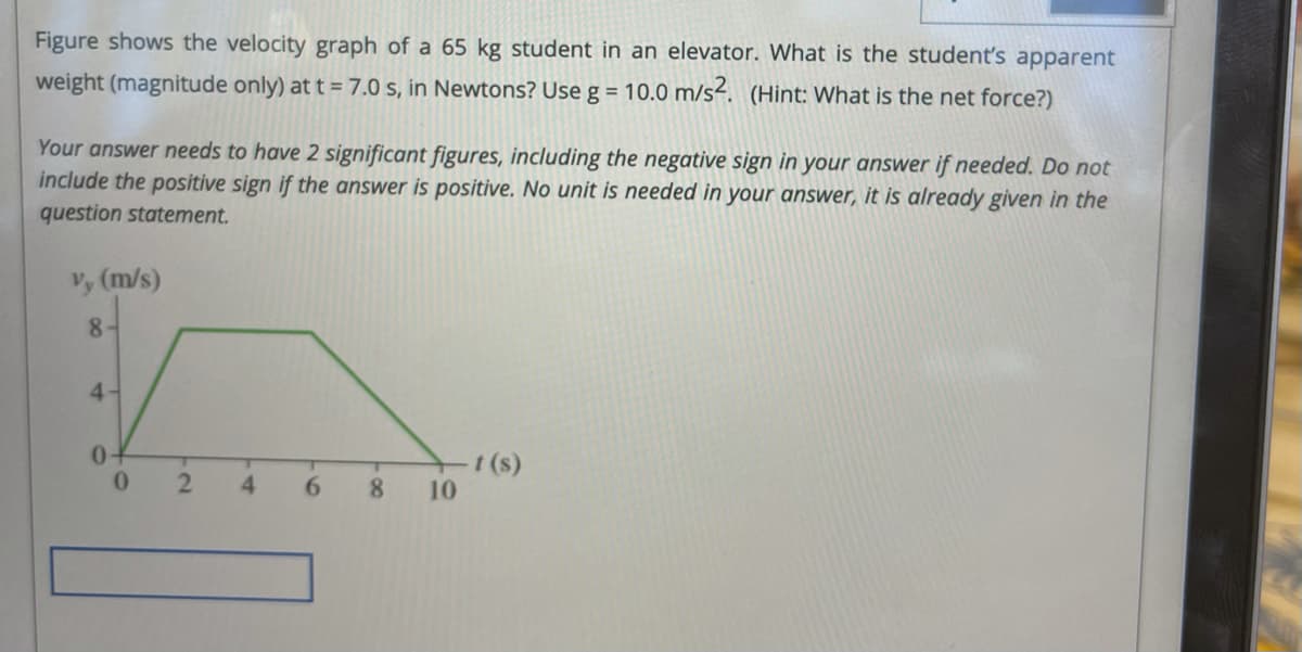 Figure shows the velocity graph of a 65 kg student in an elevator. What is the student's apparent
weight (magnitude only) at t = 7.0 s, in Newtons? Use g = 10.0 m/s². (Hint: What is the net force?)
Your answer needs to have 2 significant figures, including the negative sign in your answer if needed. Do not
include the positive sign if the answer is positive. No unit is needed in your answer, it is already given in the
question statement.
Vy (m/s)
8-
4-
(s)
10
4.
6.
8.
