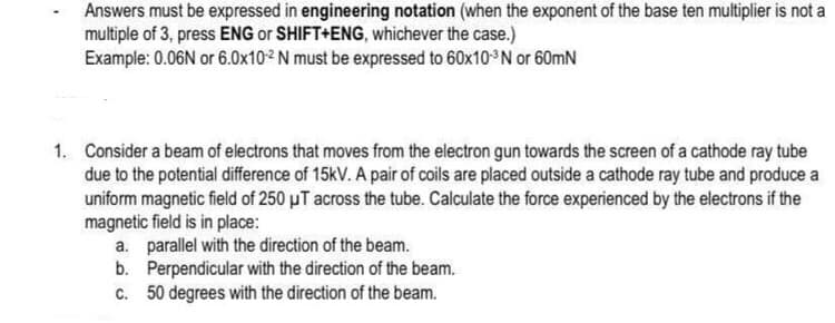 Answers must be expressed in engineering notation (when the exponent of the base ten multiplier is not a
multiple of 3, press ENG or SHIFT+ENG, whichever the case.)
Example: 0.06N or 6.0x10² N must be expressed to 60x10-³N or 60mN
1. Consider a beam of electrons that moves from the electron gun towards the screen of a cathode ray tube
due to the potential difference of 15kV. A pair of coils are placed outside a cathode ray tube and produce a
uniform magnetic field of 250 μT across the tube. Calculate the force experienced by the electrons if the
magnetic field is in place:
a. parallel with the direction of the beam.
b.
Perpendicular with the direction of the beam.
c. 50 degrees with the direction of the beam.