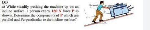 a) While steadily pushing the machine up on an
incline surface, a person exerts 180 N force P as
shown. Determine the components of P which are
parallel and Perpendicular to the incline surface?
