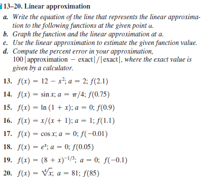 13-20. Linear approximation
a. Write the equation of the line that represents the linear approxima-
tion to the following functions at the given point a.
b. Graph the function and the linear approximation at a.
c. Use the linear approximation to estimate the given function value.
d. Compute the percent error in your approximation,
100 | approximation – exact|/|exact|, where the exact value is
given by a calculator.
13. f(x) = 12 – x²; a = 2; f(2.1)
14. f(x) = sin x; a = 7/4; f(0.75)
15. f(x) = In (1 + x); a = 0; f(0.9)
16. f(x) = x/(x + 1); a = 1; f(1.1)
17. f(x) = cos x; a = 0; f(-0.01)
18. f(x) — e*; а — 0; f(0.05)
19. f(x) = (8 + x)-/½; a = 0; f(-0.1)
20. f(x) = Vx; a = 81; f(85)
