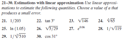 21-30. Estimations with linear approximation Use linear approxi-
mations to estimate the following quantities. Choose a value of a that
produces a small error.
21. 1/203
22. tan 3°
23. V146
24. V65
25. In (1.05)
26. V5/29
27. e0.06
28. 1/VI19
29. 1/V510
30. cos 31°
