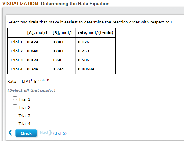 VISUALIZATION Determining the Rate Equation
Select two tirals that make it easiest to determine the reaction order with respect to B.
[A], mol/L [B], mol/L rate, mol/(L-min)
Trial 1 0.424
0.801
0.126
Trial 2
0.848
0.801
0.253
Trial 3
0.424
1.60
0.506
Trial 4
0.249
0.244
0.00689
Rate = k[A]'[B]orderB
|(Select all that apply.)
O Trial 1
Trial 2
Trial 3
O Trial 4
Check
Next (3 of 5)
