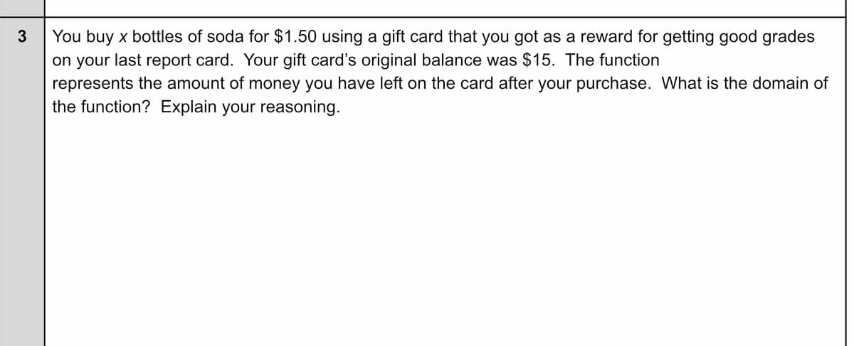 You buy x bottles of soda for $1.50 using a gift card that you got as a reward for getting good grades
on your last report card. Your gift card's original balance was $15. The function
represents the amount of money you have left on the card after your purchase. What is the domain of
the function? Explain your reasoning.
