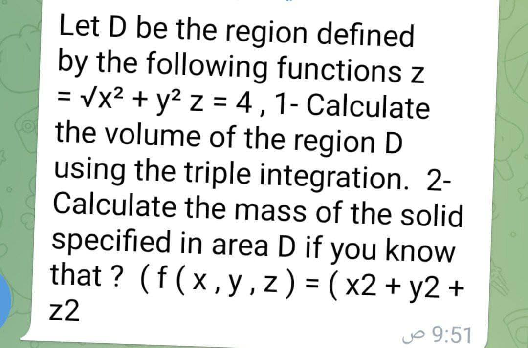 Let D be the region defined
by the following functions z
= vx2 + y2 z = 4 ,1- Calculate
the volume of the region D
using the triple integration. 2-
Calculate the mass of the solid
specified in area D if you know
that ? (f(x,y,z) = ( x2 + y2
%3D
z2
vo 9:51
