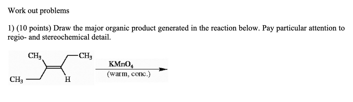Work out problems
1) (10 points) Draw the major organic product generated in the reaction below. Pay particular attention to
regio- and stereochemical detail.
CH3
-CH3
KMN04
(warm, conc.)
CH3
H

