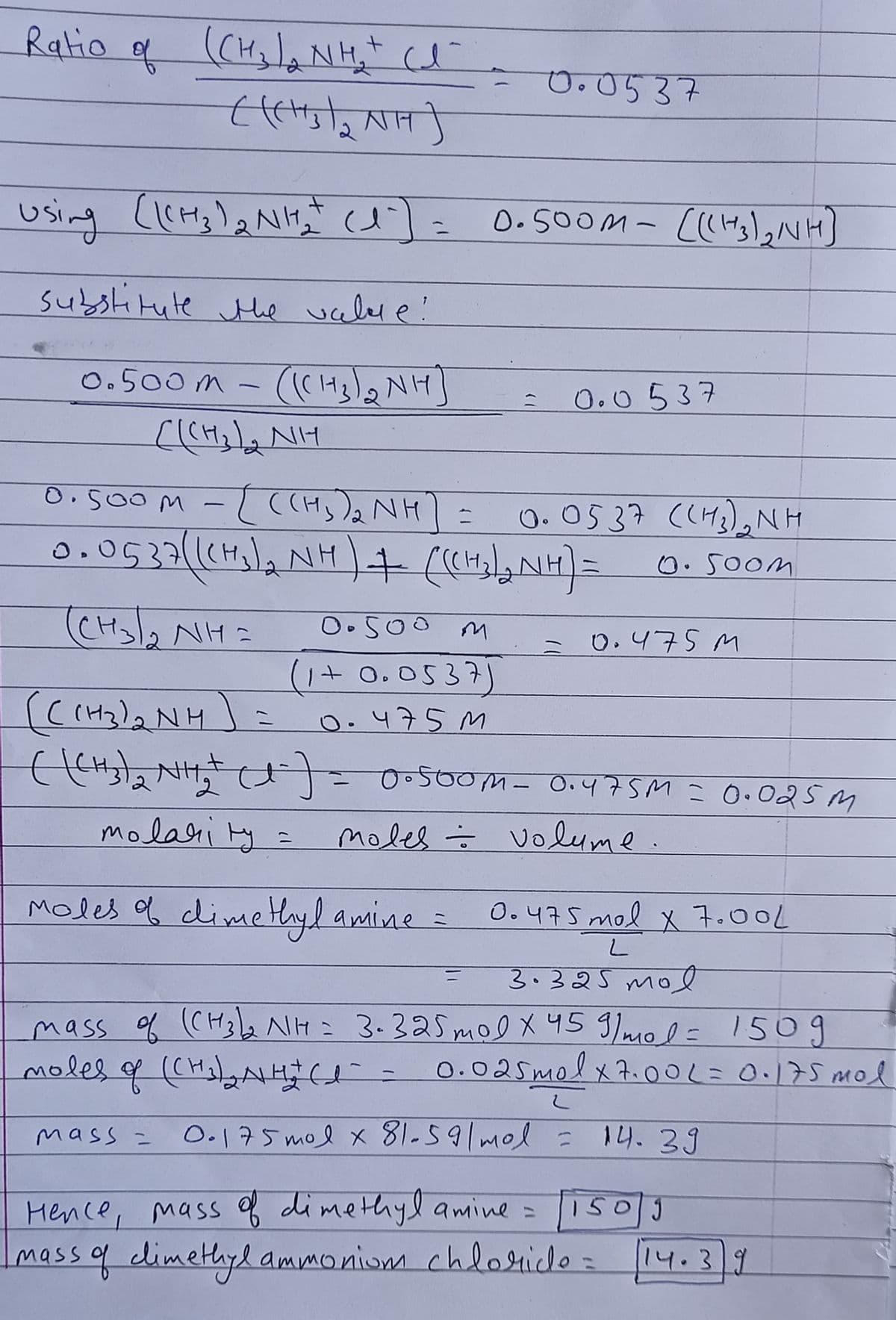 Ratio of (CHala NHe ce
O.0537
(人
0.500M- (H3)]
subslitute Mie uceler e!
0.500m -
0.0537
0.500M -L ((Hs)a NH]
O. 0537 (H2),NH
0.500M
(CH
Oo5oo m
0.475 M
ミ
(1+ 0.053)
(C(H2)2 NH
0.475 M
molari ty =
moles = volume.
Moles f dime Hyl amine =
O.475 mol x 7.00L
3.325 moe
mass of (CH32 NH= 3.325 mol x 45 9/mol= 150g
moles q (CHolaANHa
0.025molx7.00L=0.17S mol
0.175 mol x81-59/mol =
14.39
mass =
Hence, massf dimethylamine =
mass of dimethyl ammoniom chloide
150J
14.39
%3D
