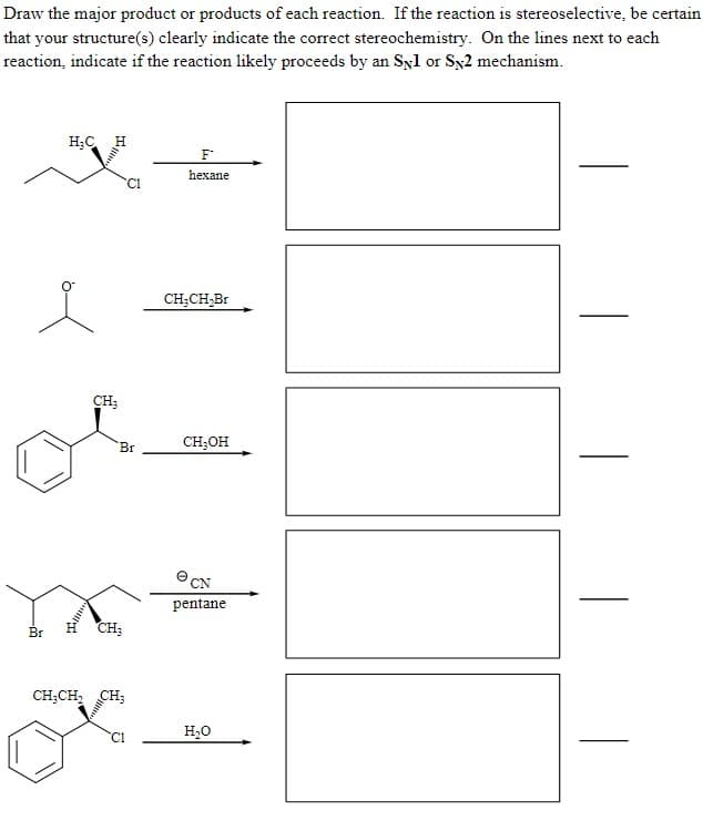 Draw the major product or products of each reaction. If the reaction is stereoselective, be certain
that your structure(s) clearly indicate the correct stereochemistry. On the lines next to each
reaction, indicate if the reaction likely proceeds by an Syl or Sx2 mechanism.
H;C H
F
hexane
CH;CH,Br
CH;
Br
CH;OH
e CN
pentane
Br
CH;
CH;CH,
CH;
H,0
C1
