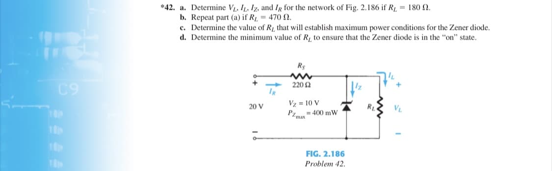 *42. a. Determine VL, IL, Iz, and IR for the network of Fig. 2.186 if RL = 180 2.
b. Repeat part (a) if Rµ = 470 N.
c. Determine the value of R, that will establish maximum power conditions for the Zener diode.
d. Determine the minimum value of R, to ensure that the Zener diode is in the "on" state.
Rs
C9
220 2
IR
Vz = 10 V
20 V
RI
VL
= 400 mW
PZmax
FIG. 2.186
Problem 42.
