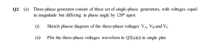 Q2 (a) Three-phase generator consist of three set of single-phase generators, with voltages equal
in magnitude but differing in phase angle by 120° apart.
(i)
Sketch phasor diagram of the three-phase voltages VA, VB and Vc
(ii)
Plot the three-phase voltages waveform in Q2(a)(i) in single plot.
