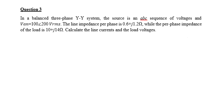 Question 3
In a balanced three-phase Y-Y system, the source is an abe sequence of voltages and
Van=1002200 Vrms. The line impedance per phase is 0.6+j1.20, while the per-phase impedance
of the load is 10+j142. Calculate the line currents and the load voltages.
