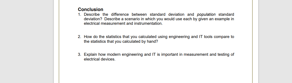 Conclusion
1. Describe the difference between standard deviation and population standard
deviation? Describe a scenario in which you would use each by given an example in
electrical measurement and instrumentation.
2. How do the statistics that you calculated using engineering and IT tools compare to
the statistics that you calculated by hand?
3. Explain how modern engineering and IT is important in measurement and testing of
electrical devices.
