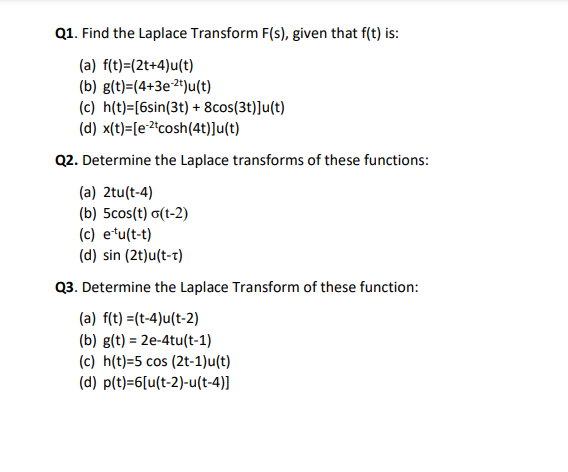 Q1. Find the Laplace Transform F(s), given that f(t) is:
(a) f(t)=(2t+4)u(t)
(b) g(t)=(4+3e2+)u(t)
(c) h(t)=[6sin(3t) + 8cos(3t)]u(t)
(d) x(t)=[e²°cosh(4t)]u(t)
Q2. Determine the Laplace transforms of these functions:
(a) 2tu(t-4)
(b) 5cos(t) o(t-2)
(c) etu(t-t)
(d) sin (2t)u(t-t)
Q3. Determine the Laplace Transform of these function:
(a) f(t) =(t-4)u(t-2)
(b) g(t) = 2e-4tu(t-1)
(c) h(t)=5 cos (2t-1)u(t)
(d) p(t)=6[u(t-2)-u(t-4)]
