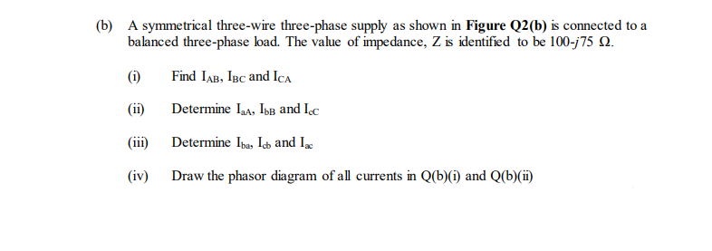 (b) A symmetrical three-wire three-phase supply as shown in Figure Q2(b) is connected to a
balanced three-phase load. The value of impedance, Z is identified to be 100-j75 Q.
(i)
Find IaB, IBC and ICa
(ii)
Determine Iaa, IbB and Ic
(iii)
Determine Iba, Isb and Ix
(iv)
Draw the phasor diagram of all currents in Q(b)(i) and Q(b)(ii)
