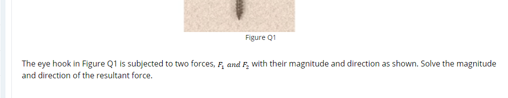 Figure Q1
The eye hook in Figure Q1 is subjected to two forces, F, and F, with their magnitude and direction as shown. Solve the magnitude
and direction of the resultant force.
