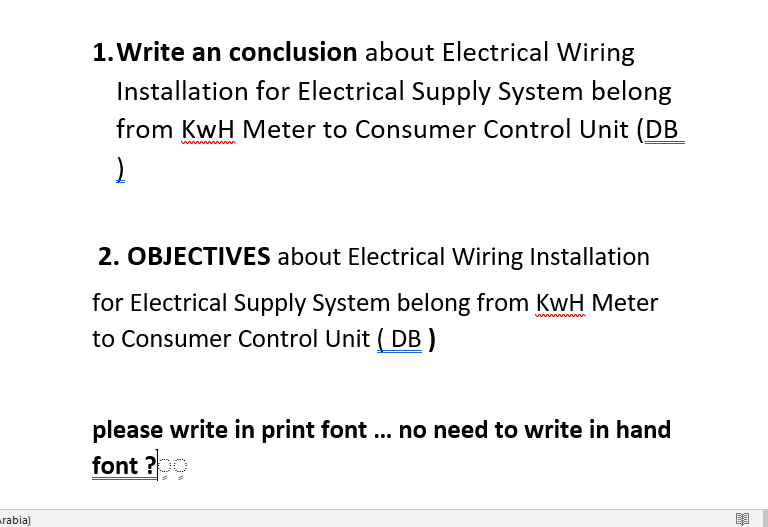 1. Write an conclusion about Electrical Wiring
Installation for Electrical Supply System belong
from KwH Meter to Consumer Control Unit (DB
wwww wn
2. OBJECTIVES about Electrical Wiring Installation
for Electrical Supply System belong from KwH Meter
to Consumer Control Unit ( DB )
www m
please write in print font ... no need to write in hand
font ?
rabia)
