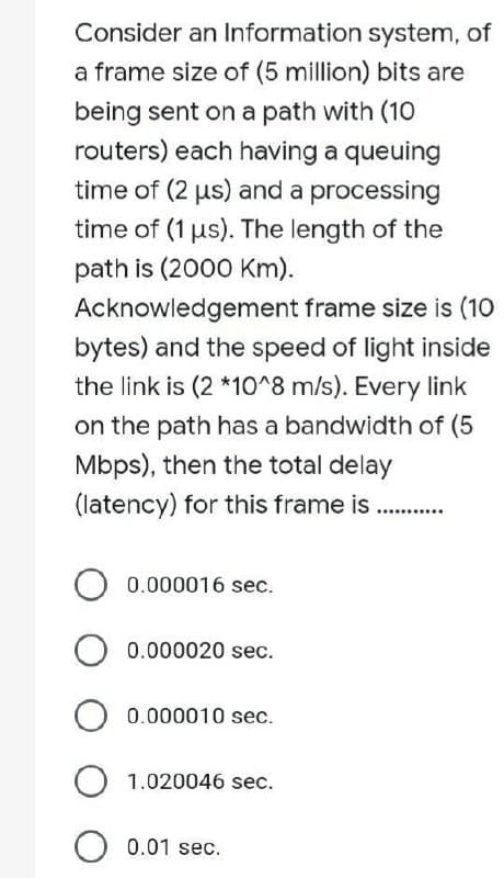 Consider an Information system, of
a frame size of (5 million) bits are
being sent on a path with (10
routers) each having a queuing
time of (2 µs) and a processing
time of (1 µs). The length of the
path is (2000 Km).
Acknowledgement frame size is (10
bytes) and the speed of light inside
the link is (2 *10^8 m/s). Every link
on the path has a bandwidth of (5
Mbps), then the total delay
(latency) for this frame is...........
O 0.000016 sec.
O 0.000020 sec.
O 0.000010 sec.
O 1.020046 sec.
O 0.01 sec.