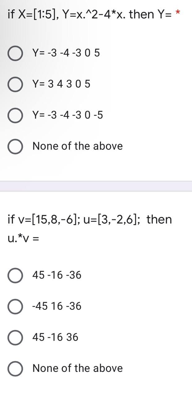 if X=[1:5], Y=x.^2-4*x. then Y= *
OY=-3-4-305
Y= 3 4305
Y= -3 -4 -3 0-5
None of the above
if v=[15,8,-6]; u=[3,-2,6]; then
u.*v=
45-16-36
-45 16 -36
45 -16 36
None of the above