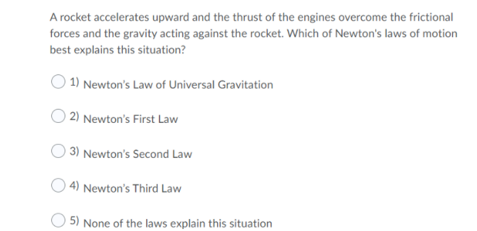 A rocket accelerates upward and the thrust of the engines overcome the frictional
forces and the gravity acting against the rocket. Which of Newton's laws of motion
best explains this situation?
1) Newton's Law of Universal Gravitation
2) Newton's First Law
3) Newton's Second Law
| 4) Newton's Third Law
5) None of the laws explain this situation
