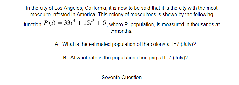 In the city of Los Angeles, California, it is now to be said that it is the city with the most
mosquito-infested in America. This colony of mosquitoes is shown by the following
function P (t) = 33t° + 15t² + 6, where P=population, is measured in thousands at
t=months.
A. What is the estimated population of the colony at t=7 (July)?
B. At what rate is the population changing at t=7 (July)?
Seventh Question

