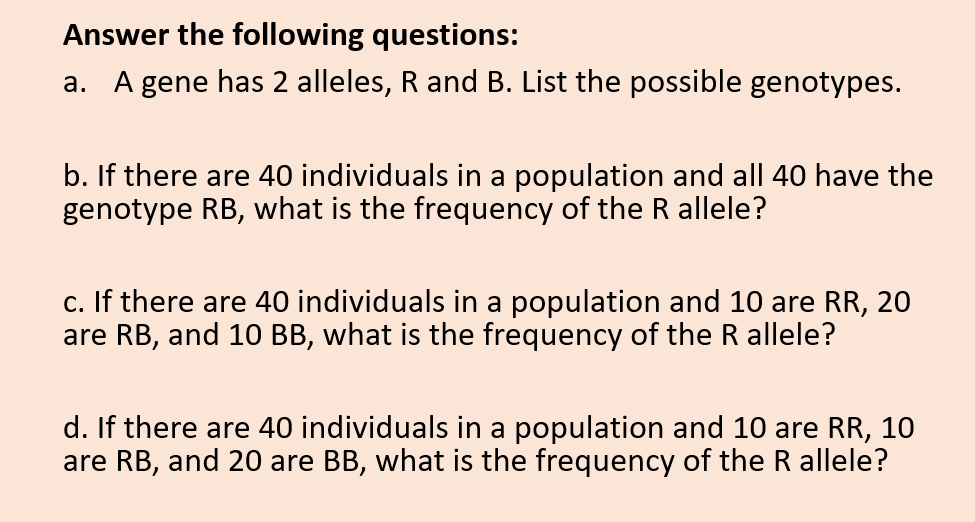 Answer the following questions:
a. A gene has 2 alleles, R and B. List the possible genotypes.
b. If there are 40 individuals in a population and all 40 have the
genotype RB, what is the frequency of the R allele?
c. If there are 40 individuals in a population and 10 are RR, 20
are RB, and 10 BB, what is the frequency of the R allele?
d. If there are 40 individuals in a population and 10 are RR, 10
are RB, and 20
BB, what is the frequency of the R allele?
