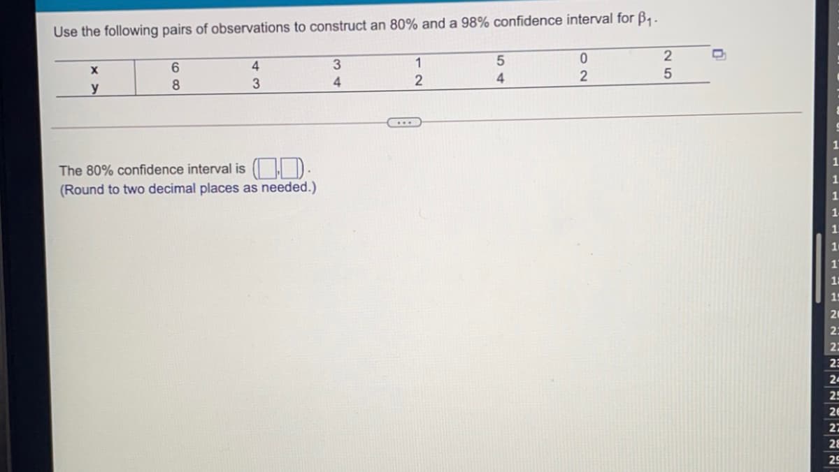 Use the following pairs of observations to construct an 80% and a 98% confidence interval for B,-
4
1
5
4
3
y
The 80% confidence interval is D.
(Round to two decimal places as needed.)
29
