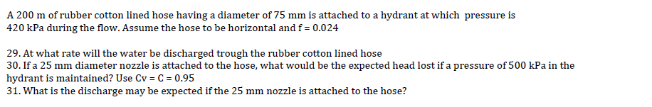 A 200 m of rubber cotton lined hose having a diameter of 75 mm is attached to a hydrant at which pressure is
420 kPa during the flow. Assume the hose to be horizontal and f = 0.024
29. At what rate will the water be discharged trough the rubber cotton lined hose
30. If a 25 mm diameter nozzle is attached to the hose, what would be the expected head lost if a pressure of 500 kPa in the
hydrant is maintained? Use Cv = C = 0.95
31. What is the discharge may be expected if the 25 mm nozzle is attached to the hose?