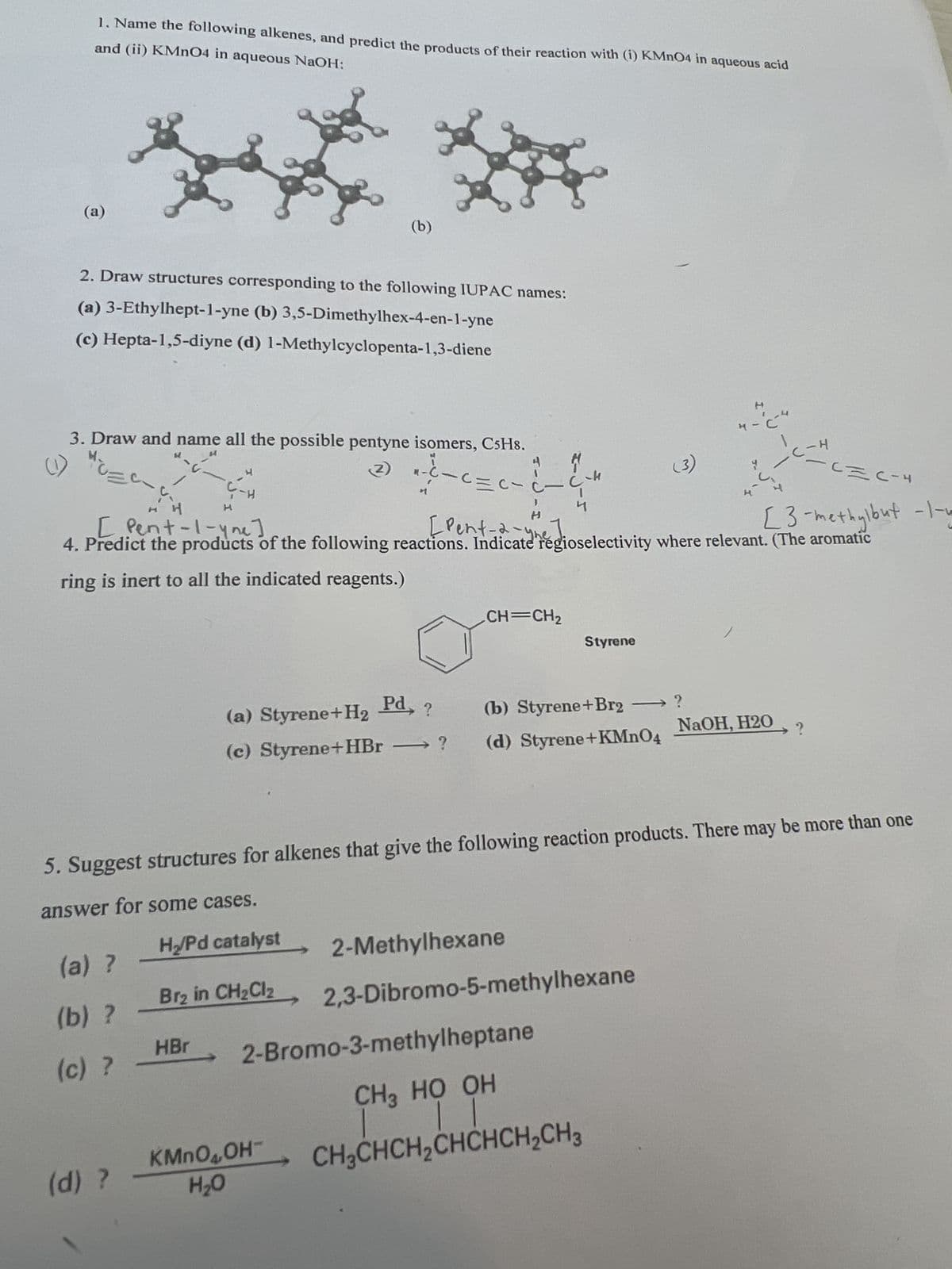 and (ii) KMnO4 in aqueous NaOH:
1. Name the following alkenes, and predict the products of their reaction with (i) KMnO4 in aqueous acid
(a)
(b)
2. Draw structures corresponding to the following IUPAC names:
(a) 3-Ethylhept-1-yne (b) 3,5-Dimethylhex-4-en-1-yne
(c) Hepta-1,5-diyne (d) 1-Methylcyclopenta-1,3-diene
(1)
3. Draw and name all the possible pentyne isomers, C5H8.
H
H
Ç-H
[ Pent-1-yne]
(2)
4. Predict the products of the following
ring is inert to all the indicated reagents.)
4
H
4-
(3)
4-C
C = C-4
[3-methylbut -1-4
[Pent-2-yhdioselectivity where relevant. (The aromatic
CH=CH2
Styrene
(a) Styrene+H2
Pd, ?
(c) Styrene+HBr
?
(b) Styrene+Br2 → ?
(d) Styrene+KMnO4
NaOH, H2O
?
5. Suggest structures for alkenes that give the following reaction products. There may be more than one
answer for some cases.
HyPd catalyst
(a) ?
Br₂ in CH2Cl2
(b) ?
HBr
(c) ?
2-Methylhexane
2,3-Dibromo-5-methylhexane
2-Bromo-3-methylheptane
CH3 HO OH
CH3CHCH2CHCHCH2CH3
KMnO4OH
(d) ?
H₂O