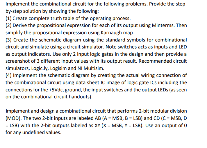 Implement the combinational circuit for the following problems. Provide the step-
by-step solution by showing the following:
(1) Create complete truth table of the operating process.
(2) Derive the propositional expression for each of its output using Minterms. Then
simplify the propositional expression using Karnaugh map.
(3) Create the schematic diagram using the standard symbols for combinational
circuit and simulate using a circuit simulator. Note switches acts as inputs and LED
as output indicators. Use only 2 input logic gates in the design and then provide a
screenshot of 3 different input values with its output result. Recommended circuit
simulators, Logic.ly, Logisim and NI Multisim.
(4) Implement the schematic diagram by creating the actual wiring connection of
the combinational circuit using data sheet IC image of logic gate ICs including the
connections for the +5Vdc, ground, the input switches and the output LEDS (as seen
on the combinational circuit handouts).
Implement and design a combinational circuit that performs 2-bit modular division
(MOD). The two 2-bit inputs are labeled AB (A = MSB, B = LSB) and CD (C = MSB, D
= LSB) with the 2-bit outputs labeled as XY (X = MSB, Y = LSB). Use an output of 0
for any undefined values.
%3D

