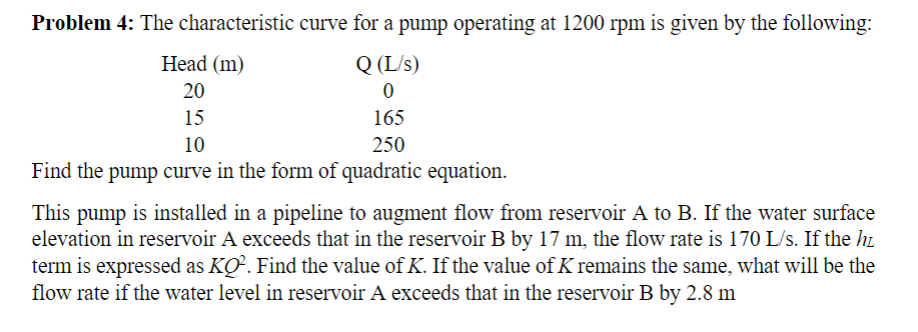 Problem 4: The characteristic curve for a pump operating at 1200 rpm is given by the following:
Head (m)
Q (L/s)
20
15
165
10
250
Find the pump curve in the form of quadratic equation.
This pump is installed in a pipeline to augment flow from reservoir A to B. If the water surface
elevation in reservoir A exceeds that in the reservoir B by 17 m, the flow rate is 170 L/s. If the hi
term is expressed as KO. Find the value of K. If the value of K remains the same, what will be the
flow rate if the water level in reservoir A exceeds that in the reservoir B by 2.8 m
